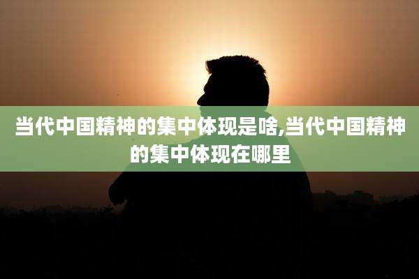 当代中国精神的集中体现是啥,当代中国精神的集中体现在哪里