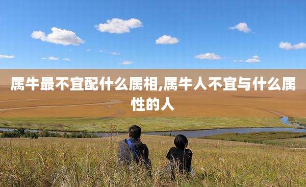 属牛最不宜配什么属相,属牛人不宜与什么属性的人