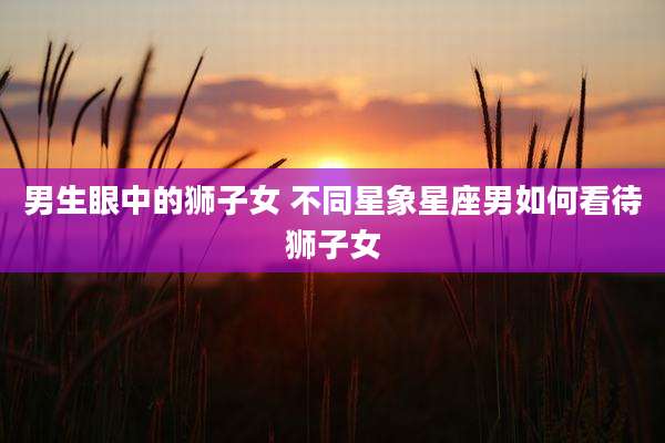 男生眼中的狮子女 不同星象星座男如何看待狮子女