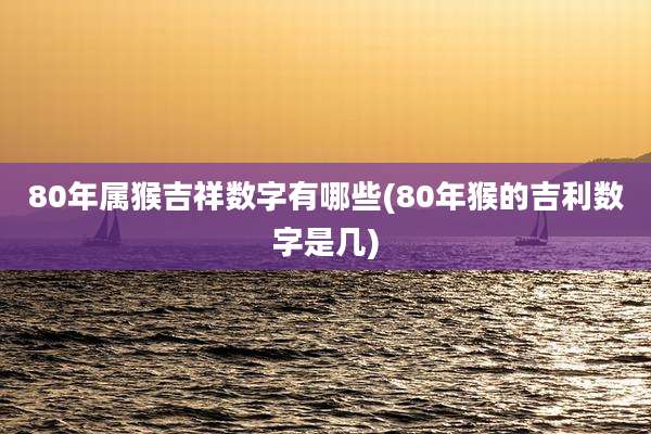 80年属猴吉祥数字有哪些(80年猴的吉利数字是几)