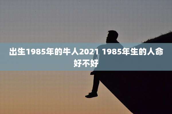 出生1985年的牛人2021 1985年生的人命好不好