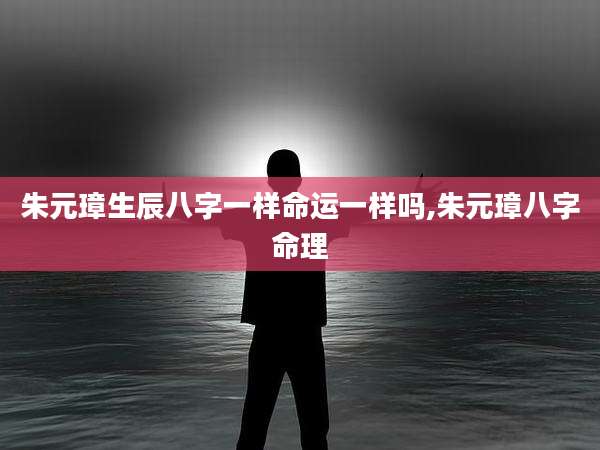 朱元璋生辰八字一样命运一样吗,朱元璋八字命理
