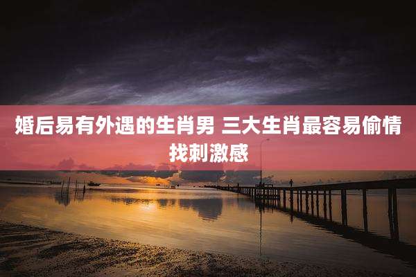 婚后易有外遇的生肖男 三大生肖最容易偷情找刺激感