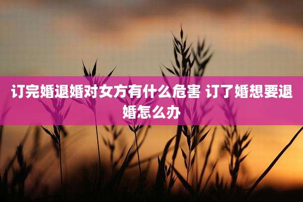 订完婚退婚对女方有什么危害 订了婚想要退婚怎么办
