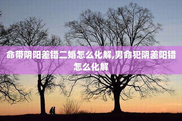 命带阴阳差错二婚怎么化解,男命犯阴差阳错怎么化解
