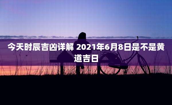 今天时辰吉凶详解 2021年6月8日是不是黄道吉日