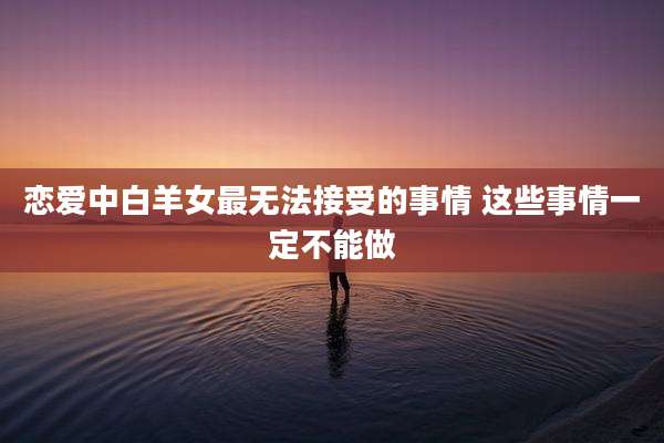 恋爱中白羊女最无法接受的事情 这些事情一定不能做