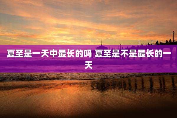 夏至是一天中最长的吗 夏至是不是最长的一天