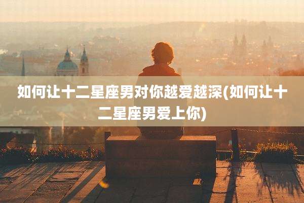 如何让十二星座男对你越爱越深(如何让十二星座男爱上你)