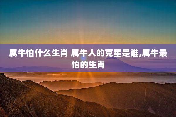 属牛怕什么生肖 属牛人的克星是谁,属牛最怕的生肖