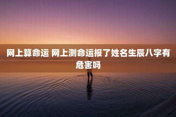 网上算命运 网上测命运报了姓名生辰八字有危害吗