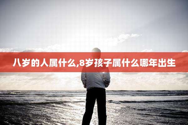 八岁的人属什么,8岁孩子属什么哪年出生