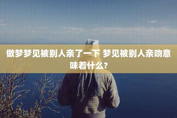做梦梦见被别人亲了一下 梦见被别人亲吻意味着什么?