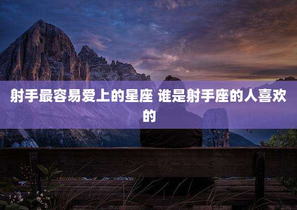射手最容易爱上的星座 谁是射手座的人喜欢的