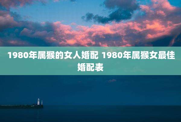 1980年属猴的女人婚配 1980年属猴女最佳婚配表