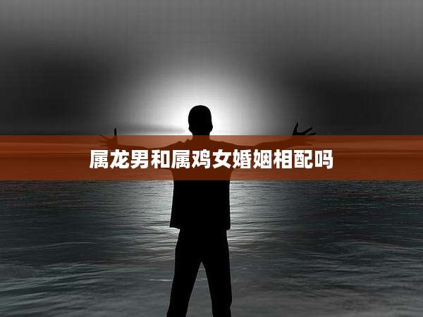 属龙男和属鸡女婚姻相配吗