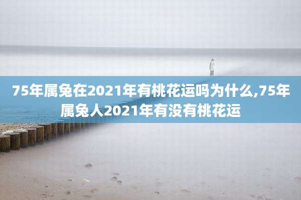 75年属兔在2021年有桃花运吗为什么,75年属兔人2021年有没有桃花运