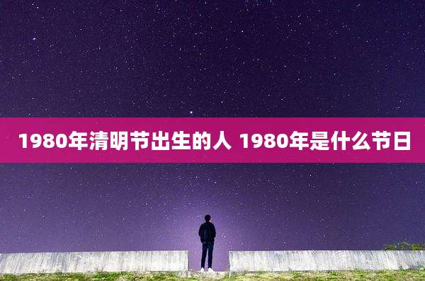 1980年清明节出生的人 1980年是什么节日