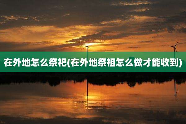 在外地怎么祭祀(在外地祭祖怎么做才能收到)