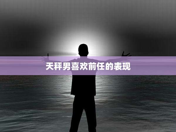 天秤男喜欢前任的表现