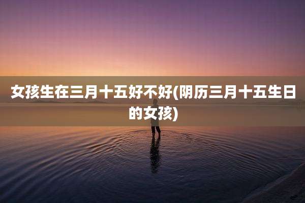 女孩生在三月十五好不好(阴历三月十五生日的女孩)
