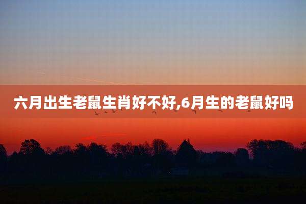 六月出生老鼠生肖好不好,6月生的老鼠好吗