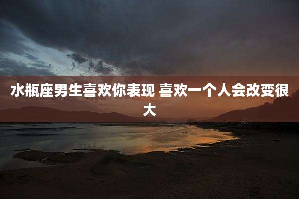 水瓶座男生喜欢你表现 喜欢一个人会改变很大