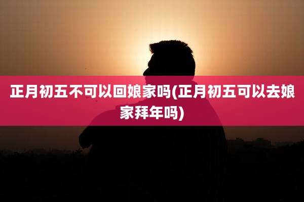 正月初五不可以回娘家吗(正月初五可以去娘家拜年吗)