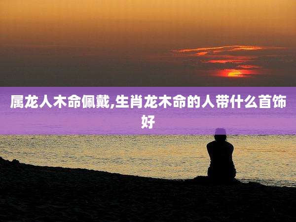 属龙人木命佩戴,生肖龙木命的人带什么首饰好