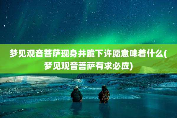 梦见观音菩萨现身并跪下许愿意味着什么(梦见观音菩萨有求必应)
