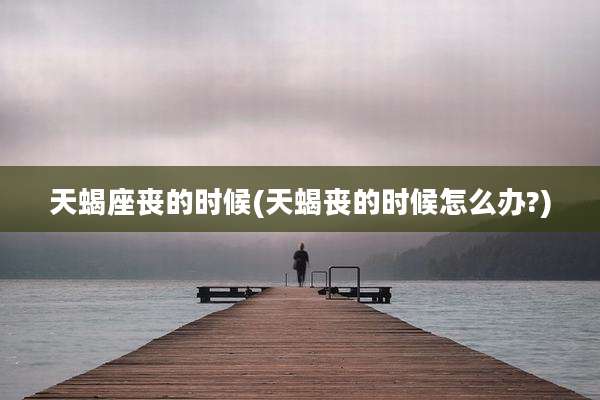 天蝎座丧的时候(天蝎丧的时候怎么办?)