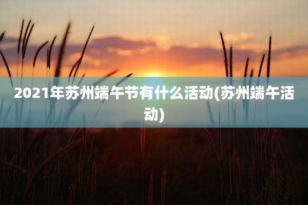 2021年苏州端午节有什么活动(苏州端午活动)