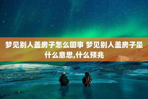 梦见别人盖房子怎么回事 梦见别人盖房子是什么意思,什么预兆