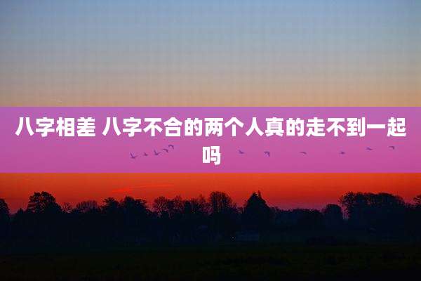 八字相差 八字不合的两个人真的走不到一起吗