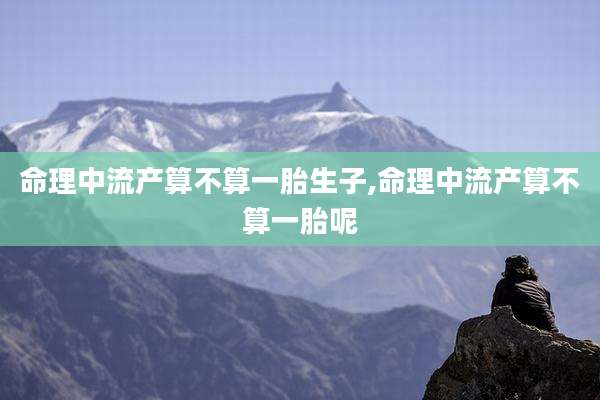 命理中流产算不算一胎生子,命理中流产算不算一胎呢