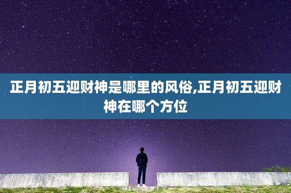 正月初五迎财神是哪里的风俗,正月初五迎财神在哪个方位