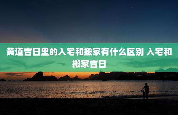 黄道吉日里的入宅和搬家有什么区别 入宅和搬家吉日