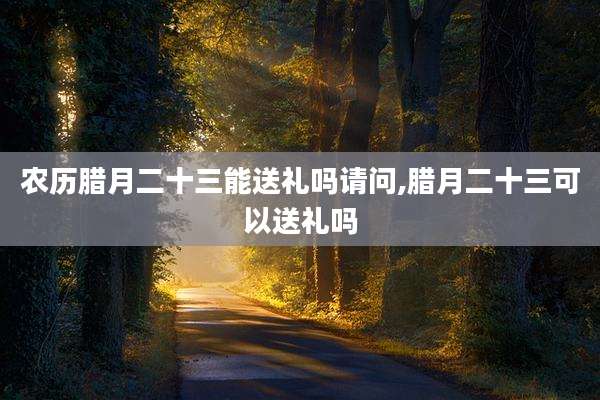 农历腊月二十三能送礼吗请问,腊月二十三可以送礼吗