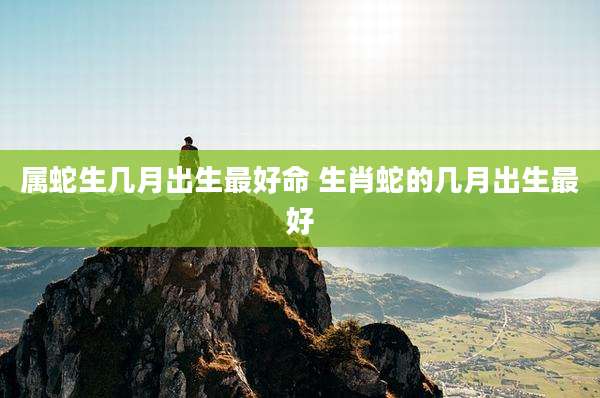 属蛇生几月出生最好命 生肖蛇的几月出生最好