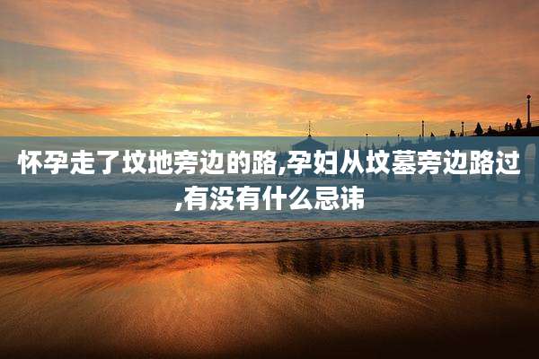 怀孕走了坟地旁边的路,孕妇从坟墓旁边路过,有没有什么忌讳