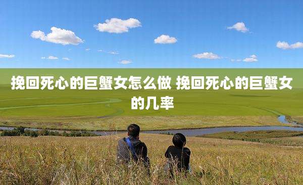 挽回死心的巨蟹女怎么做 挽回死心的巨蟹女的几率