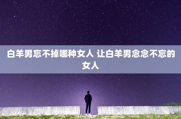白羊男忘不掉哪种女人 让白羊男念念不忘的女人