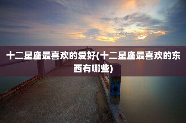 十二星座最喜欢的爱好(十二星座最喜欢的东西有哪些)