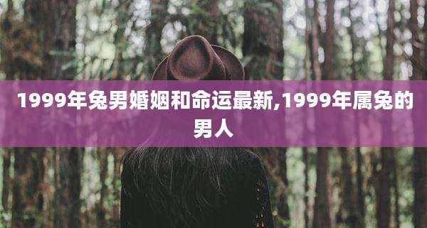 1999年兔男婚姻和命运最新,1999年属兔的男人