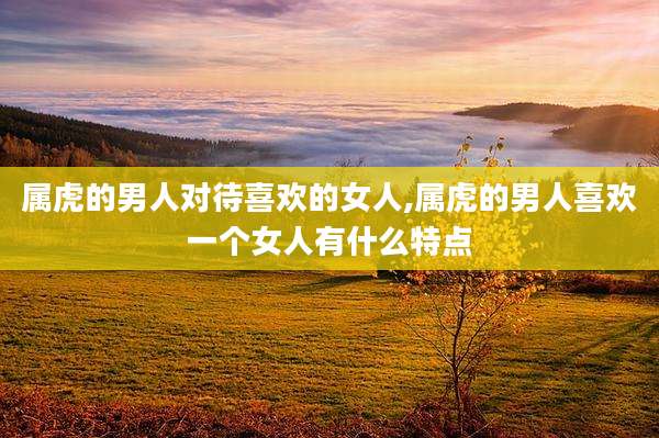 属虎的男人对待喜欢的女人,属虎的男人喜欢一个女人有什么特点