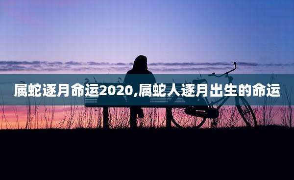 属蛇逐月命运2020,属蛇人逐月出生的命运
