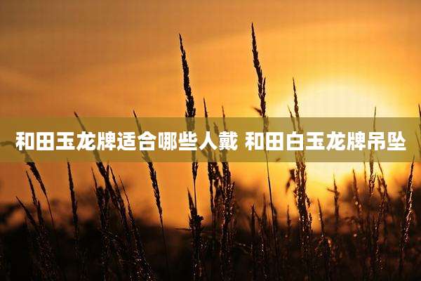 和田玉龙牌适合哪些人戴 和田白玉龙牌吊坠