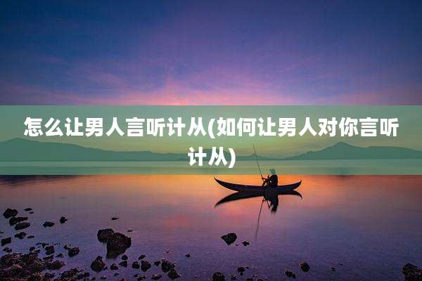 怎么让男人言听计从(如何让男人对你言听计从)