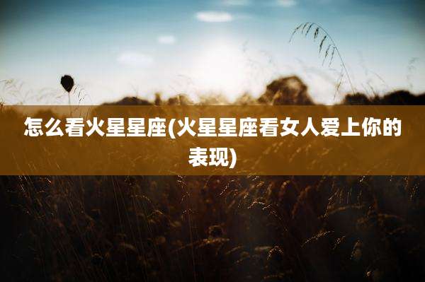 怎么看火星星座(火星星座看女人爱上你的表现)