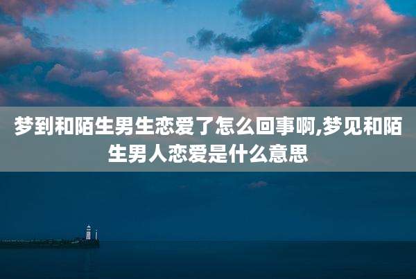 梦到和陌生男生恋爱了怎么回事啊,梦见和陌生男人恋爱是什么意思